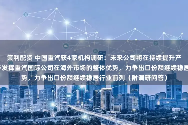 策利配资 中国重汽获4家机构调研：未来公司将在持续提升产品竞争力的同时，进一步发挥重汽国际公司在海外市场的整体优势，力争出口份额继续稳居行业前列（附调研问答）
