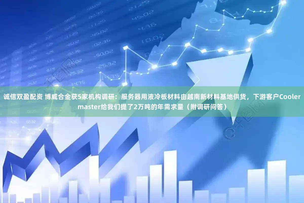 诚信双盈配资 博威合金获5家机构调研：服务器用液冷板材料由越南新材料基地供货，下游客户Coolermaster给我们提了2万吨的年需求量（附调研问答）
