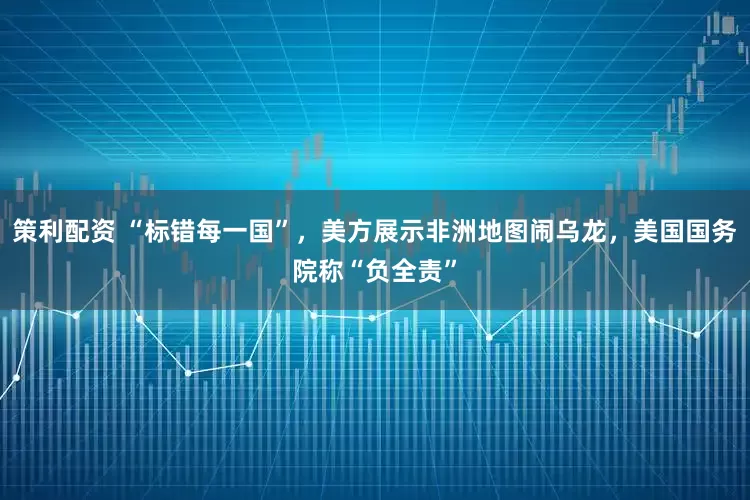 策利配资 “标错每一国”，美方展示非洲地图闹乌龙，美国国务院称“负全责”