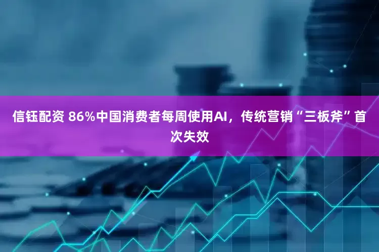 信钰配资 86%中国消费者每周使用AI，传统营销“三板斧”首次失效