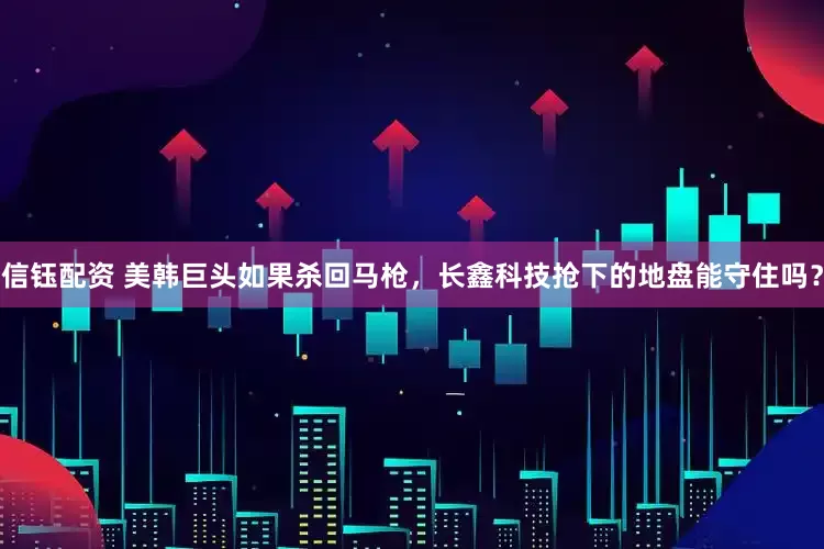 信钰配资 美韩巨头如果杀回马枪,长鑫科技抢下的地盘能守住吗?
